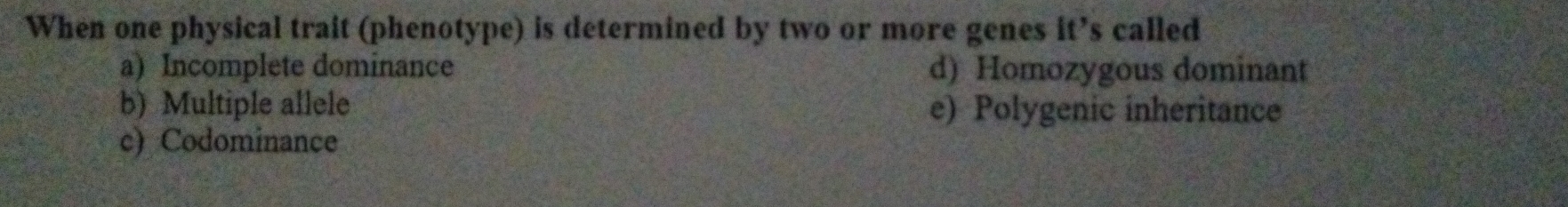 When one physical trait (phenotype) is determined by two or more genes it’s called
a) Incomplete dominance d) Homozygous dominant
b) Multiple allele e) Polygenic inheritance
c) Codominance