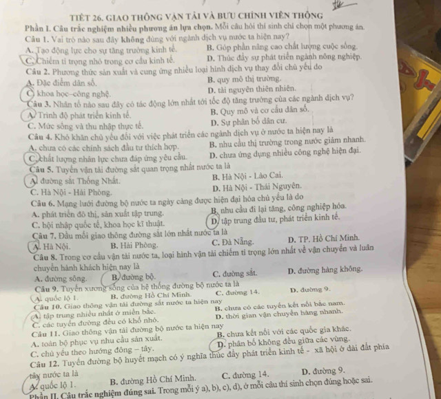 tiết 26. giao thông vận tải và bưu chính viên thông
Phần I. Câu trắc nghiệm nhiều phương án lựa chọn. Mỗi câu hỏi thí sinh chí chọn một phương án.
Cầu 1. Vai trò nào sau đãy không đùng với ngành dịch vụ nước ta hiện nay?
A. Tạo động lực cho sự tăng trưởng kinh tế. B. Góp phần nâng cao chất lượng cuộc sống.
C, Chiếm tỉ trọng nhỏ trong cơ cầu kinh tế. D. Thúc đầy sự phát triển ngành nông nghiệp.
Câu 2. Phương thức sản xuất và cung ứng nhiều loại hình dịch vụ thay đổi chủ yếu do
A. Đặc điểm dân số. B. quy mô thị trường.
Ô khoa học-công nghệ. D. tài nguyên thiên nhiên.
Câu 3. Nhân tổ nào sau đây có tác động lớn nhất tới tốc độ tăng trưởng của các ngành địch vụ?
A Trình độ phát triển kinh tế. B. Quy mô và cơ cầu dân số.
C. Mức sông và thu nhập thực tế. D. Sự phân bố dân cư.
Câu 4. Khó khăn chủ yếu đổi với việc phát triển các ngành dịch vụ ở nước ta hiện nay là
A. chưa có các chính sách đầu tư thích hợp. B. nhu cầu thị trường trong nước giảm nhanh.
C chất lượng nhân lực chưa đáp ứng yêu cầu. D. chưa ứng dụng nhiều công nghệ hiện đại.
Câu 5. Tuyển vận tải đường sắt quan trọng nhất nước ta là
Al đường sắt Thống Nhất. B. Hà Nội - Lào Cai.
C. Hà Nội - Hải Phòng. D. Hà Nội - Thái Nguyên.
Câu 6. Mạng lưới đường bộ nước ta ngày cảng được hiện đại hóa chủ yếu là do
A. phát triển đô thị, sản xuất tập trung. Bị nhu cầu đi lại tăng, công nghiệp hóa.
C. hội nhập quốc tế, khoa học kĩ thuật. Dy tập trung đầu tư, phát triển kinh tế.
Cầu 7, Đầu mổi giao thông đường sắt lớn nhất nước ta là
A. Hà Nội. B, Hải Phòng. C, Đà Nẵng. D. TP. Hồ Chí Minh.
Câu 8. Trong cơ cấu vận tài nước ta, loại hình vận tải chiếm ti trọng lớn nhất về vận chuyển và luân
chuyển hành khách hiện nay là
A. đường sông. B. đường bộ. C. đường sắt. D. đường hàng không.
Câu 9. Tuyến xương sống của hệ thống đường bộ nước ta là
A. quốc lộ 1. B. đường Hồ Chí Minh. C. đường 14. D. đường 9.
Câu 10. Giao thông vận tải đường sắt nước ta hiện nay
A tập trung nhiều nhất ở miền bắc, B. chưa có các tuyến kết nổi bắc nam.
C. các tuyển đường đều có khổ nhó. D. thời gian vận chuyển hàng nhanh.
Câu 11. Giao thông vận tải đường bộ nước ta hiện nay
A. toàn bộ phục vụ nhu cầu sản xuất. B. chưa kết nổi với các quốc gia khác.
C. chủ yếu theo hướng đông - tây. D. phân bố không đều giữa các vùng.
Câu 12. Tuyến đường bộ huyết mạch có ý nghĩa thúc đầy phát triển kinh tế - xã hội ở dãi đắt phía
y nước ta là
A quốc lộ 1. B. đường Hồ Chí Minh. C. đường 14. D. đường 9.
Phần II. Câu trắc nghiệm đúng sai. Trong mỗi ý a), b), c), d), ở mỗi câu thí sinh chọn đúng hoặc sai.