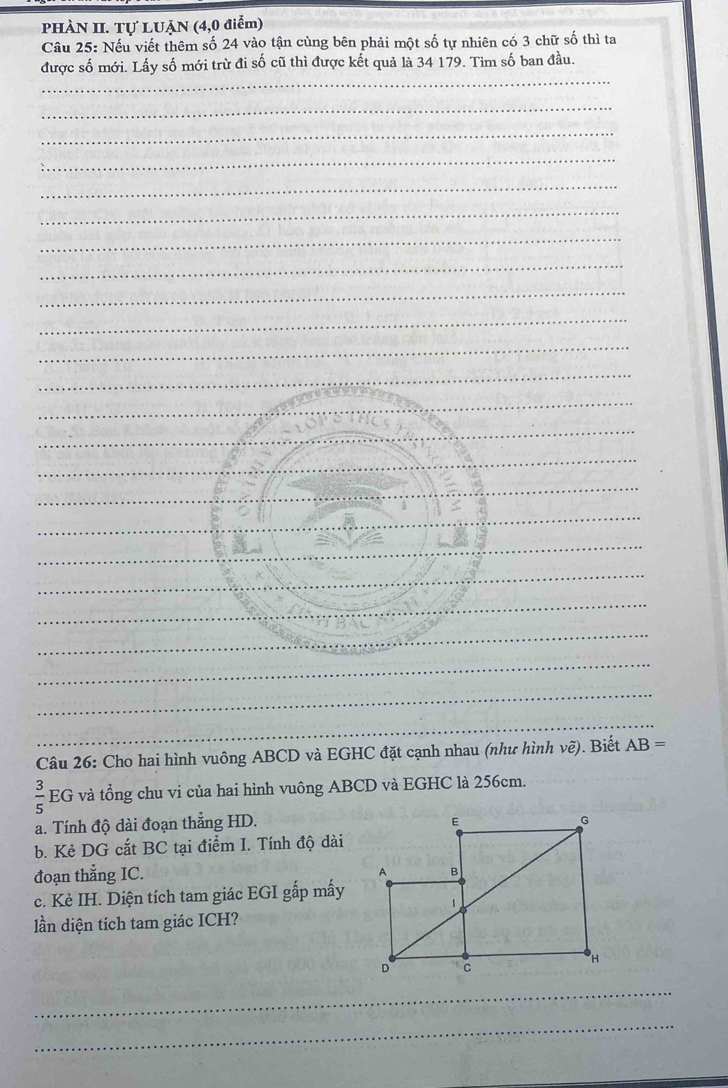 PHÀN II. Tự LUẠN (4,0 điểm) 
Câu 25: Nếu viết thêm số 24 vào tận cùng bên phải một số tự nhiên có 3 chữ số thì ta 
_ 
được số mới. Lấy số mới trừ đi số cũ thì được kết quả là 34 179. Tìm số ban đầu. 
_ 
_ 
_ 
_ 
_ 
_ 
_ 
_ 
_ 
_ 
_ 
_ 
_ 
_ 
_ 
_ 
_ 
_ 
_ 
_ 
_ 
_ 
_ 
Câu 26: Cho hai hình vuông ABCD và EGHC đặt cạnh nhau (như hình vẽ). Biết AB=
 3/5  EG và tổng chu vi của hai hình vuông ABCD và EGHC là 256cm. 
a. Tính độ dài đoạn thẳng HD. 
b. Kẻ DG cắt BC tại điểm I. Tính độ dài 
đoạn thẳng IC. 
c. Kẻ IH. Diện tích tam giác EGI gấp mấy 
lần diện tích tam giác ICH? 
_ 
_