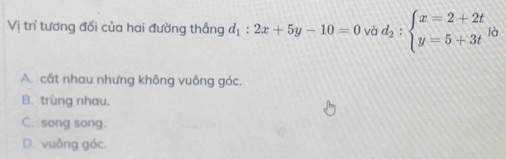 Vị trí tương đối của hai đường thẳng d_1:2x+5y-10=0 và d_2:beginarrayl x=2+2t y=5+3tendarray.  |_0
A. cất nhau nhưng không vuông góc.
B. trùng nhau.
C. song song.
D. vuông góc.