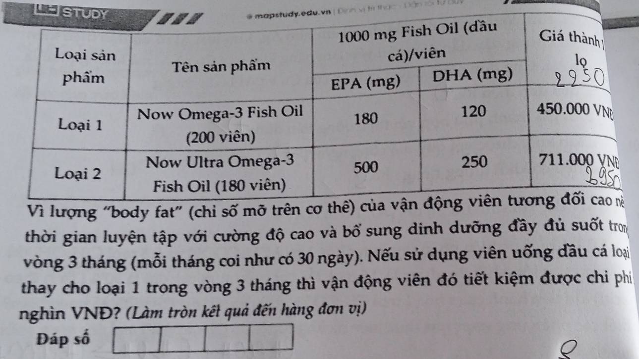 LE 
Vì lượng "body fat" (chỉ 
thời gian luyện tập với cường độ cao và bổ sung dinh dưỡng đầy đủ suốt tron 
vòng 3 tháng (mỗi tháng coi như có 30 ngày). Nếu sử dụng viên uống đầu cá loại 
thay cho loại 1 trong vòng 3 tháng thì vận động viên đó tiết kiệm được chi phí 
nghìn VNĐ? (Làm tròn kết quả đến hàng đơn vị) 
Đáp số