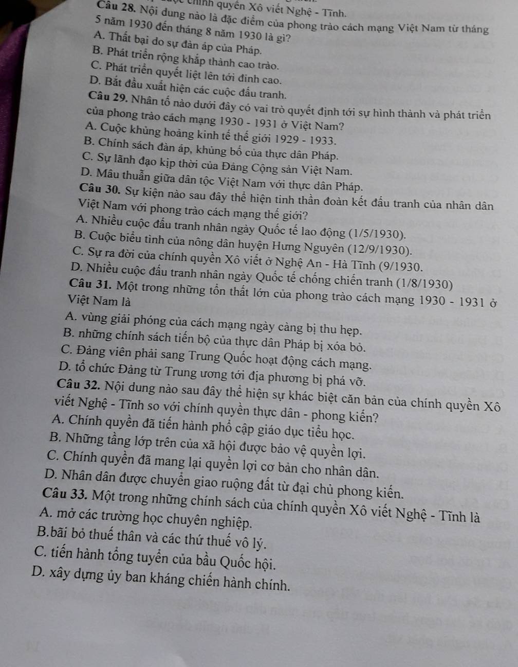 Chính quyền Xô viết Nghệ - Tĩnh.
Câu 28. Nội dung nào là đặc điểm của phong trào cách mạng Việt Nam từ tháng
5 năm 1930 đến tháng 8 năm 1930 là gì?
A. Thất bại do sự đàn áp của Pháp.
B. Phát triển rộng khắp thành cao trào.
C. Phát triển quyết liệt lên tới đinh cao.
D. Bắt đầu xuất hiện các cuộc đấu tranh.
Câu 29. Nhân tố nào dưới đây có vai trò quyết định tới sự hình thành và phát triển
của phong trào cách mạng 1930 - 1931 ở Việt Nam?
A. Cuộc khủng hoảng kinh tế thế giới 1929 - 1933.
B. Chính sách đàn áp, khủng bố của thực dân Pháp.
C. Sự lãnh đạo kịp thời của Đảng Cộng sản Việt Nam.
D. Mâu thuẫn giữa dân tộc Việt Nam với thực dân Pháp.
Câu 30. Sự kiện nào sau đây thể hiện tinh thần đoàn kết đầu tranh của nhân dân
Việt Nam với phong trào cách mạng thế giới?
A. Nhiều cuộc đấu tranh nhân ngày Quốc tế lao động (1/5/1930).
B. Cuộc biểu tình của nông dân huyện Hưng Nguyên (12/9/1930).
C. Sự ra đời của chính quyền Xô viết ở Nghệ An - Hà Tĩnh (9/1930.
D. Nhiều cuộc đấu tranh nhân ngày Quốc tế chống chiến tranh (1/8/1930)
Câu 31. Một trong những tổn thất lớn của phong trào cách mạng 1930 - 1931 ở
Việt Nam là
A. vùng giải phóng của cách mạng ngày càng bị thu hẹp.
B. những chính sách tiến bộ của thực dân Pháp bị xóa bỏ.
C. Đảng viên phải sang Trung Quốc hoạt động cách mạng.
D. tổ chức Đảng từ Trung ương tới địa phương bị phá vỡ.
Câu 32. Nội dung nào sau đây thể hiện sự khác biệt căn bản của chính quyền Xô
viết Nghệ - Tĩnh so với chính quyền thực dân - phong kiến?
A. Chính quyền đã tiến hành phổ cập giáo dục tiểu học.
B. Những tầng lớp trên của xã hội được bảo vệ quyền lợi.
C. Chính quyền đã mang lại quyền lợi cơ bản cho nhân dân.
D. Nhân dân được chuyển giao ruộng đất từ đại chủ phong kiến.
Câu 33. Một trong những chính sách của chính quyền Xô viết Nghệ - Tĩnh là
A. mở các trường học chuyên nghiệp.
B.bãi bỏ thuế thân và các thứ thuế vô lý.
C. tiến hành tổng tuyển của bầu Quốc hội.
D. xây dựng ủy ban kháng chiến hành chính.