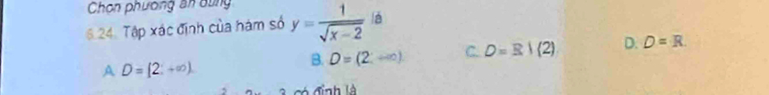 Chọn phương ăn dùng
6 24. Tập xác định của hám số y= 1/sqrt(x-2)  lè
A D=[2;+∈fty )
B. D=(2;+∈fty ) C. D=B|(2) D. D=R. 
có định là