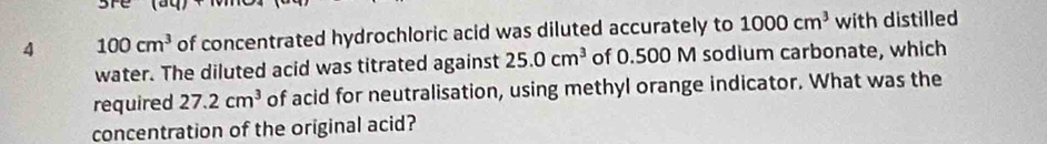 are 
4 100cm^3 of concentrated hydrochloric acid was diluted accurately to 1000cm^3 with distilled 
water. The diluted acid was titrated against 25.0cm^3 of 0.500 M sodium carbonate, which 
required 27.2cm^3 of acid for neutralisation, using methyl orange indicator. What was the 
concentration of the original acid?