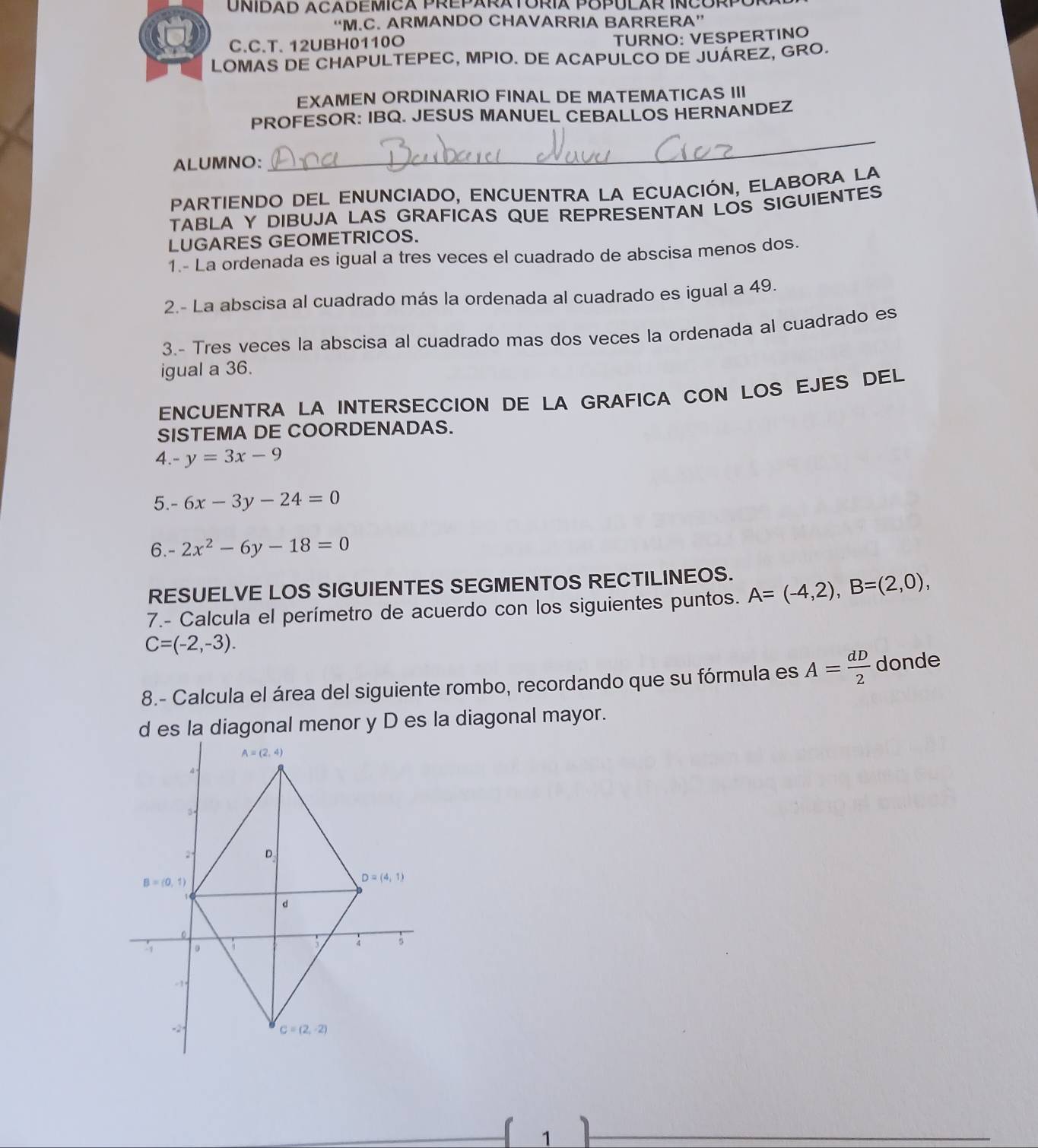 UNIDAD ACADEMICA PREPARATORIA POPULAR INCORPóP
“M.C. ARMANDO CHAVARRIA BARRERA”
C.C.T. 12UBH0110O
TURNO: VESPERTINO
LOMAS DE CHAPULTEPEC, MPIO. DE ACAPULCO DE JUAREZ, GRO.
EXAMEN ORDINARIO FINAL DE MATEMATICAS III
PROFESOR: IBQ. JESUS MANUEL CEBALLOS HERNANDEZ
ALUMNO:
_
PARTIENDO DEL ENUNCIaDo, ENCUENTRA LA ECuACIÓN, ELABORA LA
TABLA Y DIBUJA LAS GRAFICAS QUE REPRESENTAN LOS SIGUIENTES
LUGARES GEOMETRICOS.
1.- La ordenada es igual a tres veces el cuadrado de abscisa menos dos.
2.- La abscisa al cuadrado más la ordenada al cuadrado es igual a 49.
3.- Tres veces la abscisa al cuadrado mas dos veces la ordenada al cuadrado es
igual a 36.
ENCUENTRA LA INTERSECCION DE LA GRAFICA CON LOS EJES DEL
SISTEMA DE COORDENADAS.
4. y=3x-9
5. -6x-3y-24=0
6. 2x^2-6y-18=0
RESUELVE LOS SIGUIENTES SEGMENTOS RECTILINEOS.
7.- Calcula el perímetro de acuerdo con los siguientes puntos. A=(-4,2),B=(2,0),
C=(-2,-3).
8.- Calcula el área del siguiente rombo, recordando que su fórmula es A= dD/2  donde
d es la diagonal menor y D es la diagonal mayor.
1