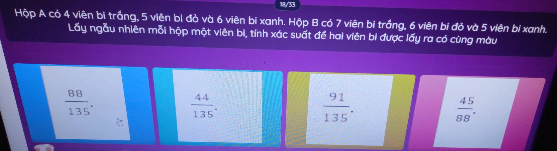 18/33
Hộp A có 4 viên bi trắng, 5 viên bi đỏ và 6 viên bi xanh. Hộp B có 7 viên bi trắng, 6 viên bi đỏ và 5 viên bi xanh.
Lấy ngẫu nhiên mỗi hộp một viên bi, tính xác suất để hai viên bi được lấy ra có cùng màu
 88/135 .
 44/135 .
 91/135 .
 45/88 .