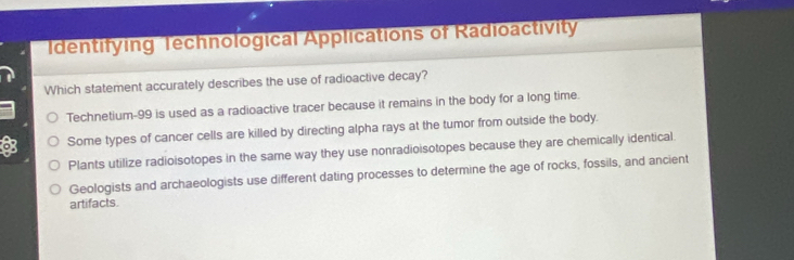 Identifying Technological Applications of Radioactivity
Which statement accurately describes the use of radioactive decay?
Technetium- 99 is used as a radioactive tracer because it remains in the body for a long time.
Some types of cancer cells are killed by directing alpha rays at the tumor from outside the body.
Plants utilize radioisotopes in the same way they use nonradioisotopes because they are chemically identical
Geologists and archaeologists use different dating processes to determine the age of rocks, fossils, and ancient
artifacts.