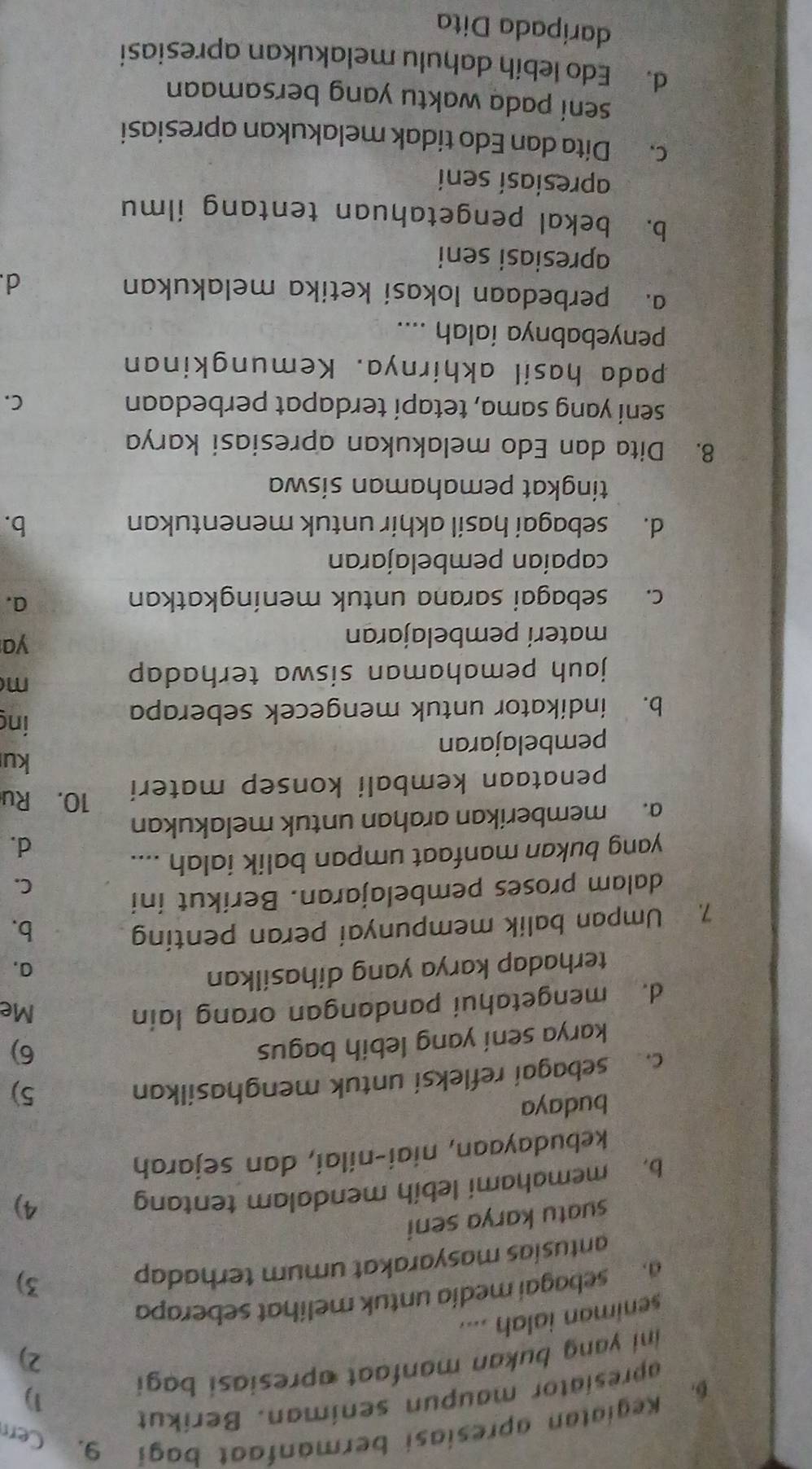 Kegiatan apresiasi bermanfaat bagi 9. Cerr
apresiator maupun seniman. Beríkut
ini yang bukan manfaat apresiasi bagi 1)
2)
seniman ialah ....
a  sebagaí medía untuk melihat seberapa
antusias masyarakat umum terhadap
3)
suatu karya seni
b. memahami lebíh mendalam tentang
4)
kebudayaan, niai-nilai, dan sejarah
budaya
c. sebagai refleksi untuk menghasilkan
5)
karya sení yang lebih bagus
6)
d. mengetahui pandangan orang lain Me
terhadap karya yang dihasilkan
a,
7. Umpan balik mempunyai peran penting b.
dalam proses pembelajaran. Berikut ini
C.
yang bukan manfaat umpan balik ialah ....
d.
a. memberíkan arahan untuk melakukan
penataan kembali konsep materi
10. Ru
ku
pembelajaran
b. indikator untuk mengecek seberapa
ing
jauh pemahaman siswa terhadap 
m
materí pembelajaran
ya
c. sebagai sarana untuk meningkatkan
a.
capaían pembelajaran
d. sebagai hasil akhir untuk menentukan b.
tingkat pemahaman siswa
8. Dita dan Edo melakukan apresiasi karya
seni yang sama, tetapí terdapat perbedaan C.
pada hasil akhirnya. Kemungkinan
penyebabnya ialah ....
a. perbedaan lokasi ketika melakukan d.
apresiasi seni
b. bekal pengetahuan tentang ilmu
apresiasí sení
c. Dita dan Edo tidak melakukan apresiasi
seni pada waktu yang bersamaan
d. Edo lebih dahulu melakukan apresiasi
daripada Dita