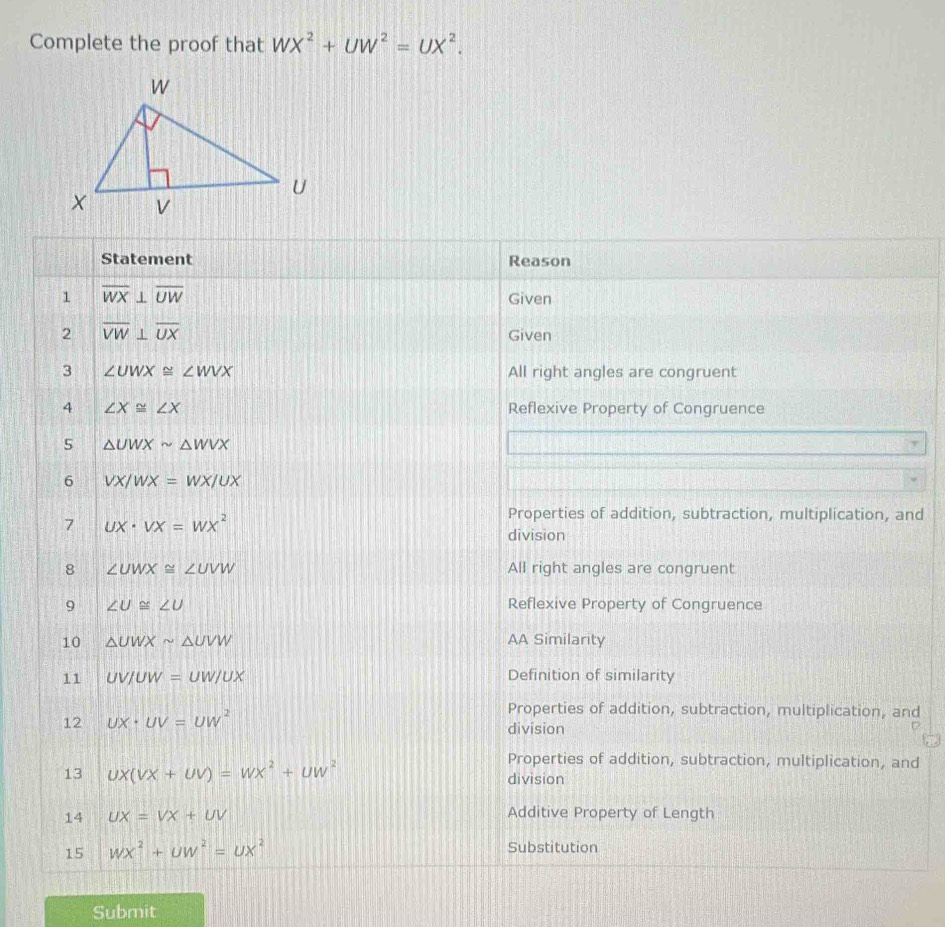 Complete the proof that WX^2+UW^2=UX^2. 
Statement Reason
1 overline WX⊥ overline UW
Given
2 overline VW⊥ overline UX Given
3 ∠ UWX≌ ∠ WVX All right angles are congruent
4 ∠ X≌ ∠ X Reflexive Property of Congruence
5 △ UWXsim △ WVX
y
6 VX/WX=WX/UX
7 ux· vx=wx^2
Properties of addition, subtraction, multiplication, and
division
8 ∠ UWX≌ ∠ UVW All right angles are congruent
9 ∠ U≌ ∠ U Reflexive Property of Congruence
10 △ UWXsim △ UVW AA Similarity
11 UV/UW=UW/UX Definition of similarity
Properties of addition, subtraction, multiplication, and
12 UX· UV=UW^2 division
Properties of addition, subtraction, multiplication, and
13 ux(vx+uv)=wx^2+uw^2 division
14 UX=VX+UV Additive Property of Length
15 wx^2+uw^2=ux^2 Substitution
Submit