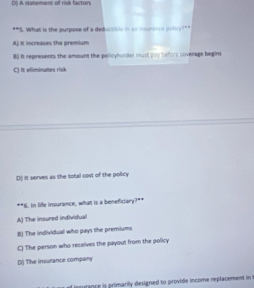 D0 A statement of risk facton° S. What is the purpose of a deductbln in a mrni p l^(-1)
Aj it increases the premium
80 It represents the amount the policyholder must puy before coverage begin
C) it eliminates risk
D) it serves as the total cost of the policy
**6. In life insurance, what is a beneficiary?**
A) The insured individual
B) The individual who pays the premiums
C) The person who receives the payout from the policy
D) The insurance company
d insurance is primarily designed to provide income replacement in t