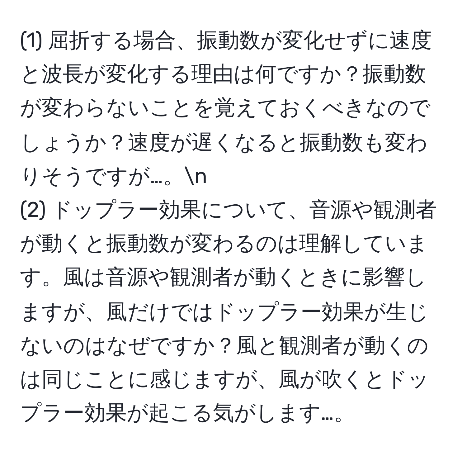 (1) 屈折する場合、振動数が変化せずに速度と波長が変化する理由は何ですか？振動数が変わらないことを覚えておくべきなのでしょうか？速度が遅くなると振動数も変わりそうですが…。n
(2) ドップラー効果について、音源や観測者が動くと振動数が変わるのは理解しています。風は音源や観測者が動くときに影響しますが、風だけではドップラー効果が生じないのはなぜですか？風と観測者が動くのは同じことに感じますが、風が吹くとドップラー効果が起こる気がします…。