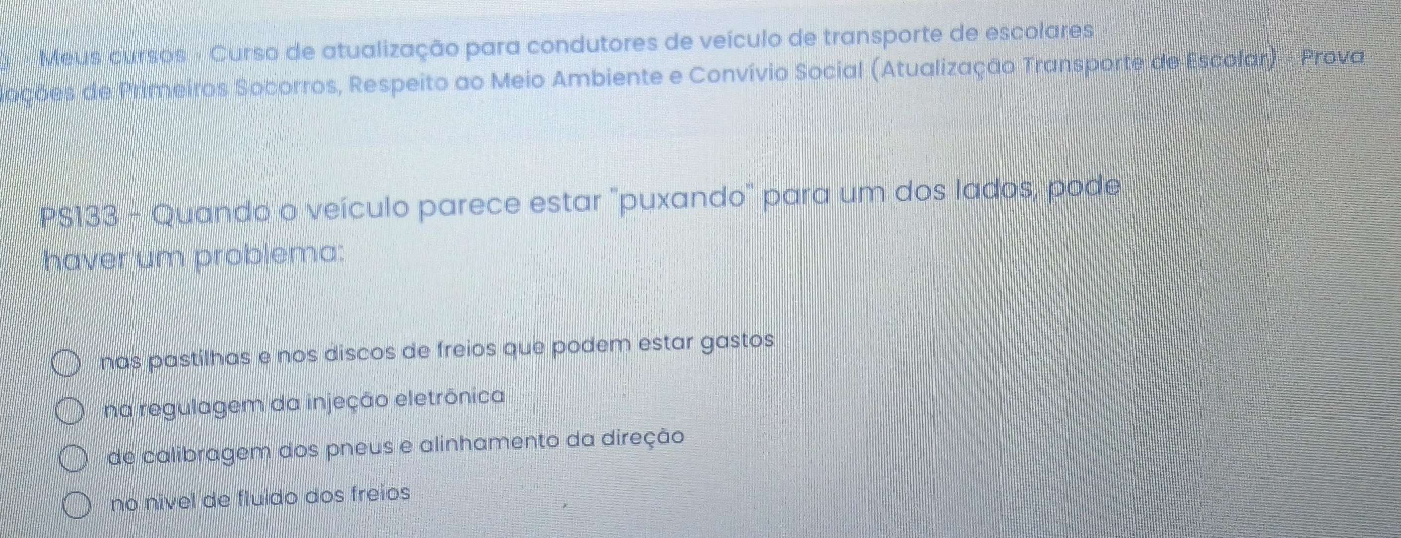 Meus cursos - Curso de atualização para condutores de veículo de transporte de escolares.
doções de Primeiros Socorros, Respeito ao Meio Ambiente e Convívio Social (Atualização Transporte de Escolar) Prova
PS133 - Quando o veículo parece estar "puxando" para um dos lados, pode
haver um problema:
nas pastilhas e nos discos de freios que podem estar gastos
na regulagem da injeção eletrônica
de calibragem dos pneus e alinhamento da direção
no nivel de fluido dos freios