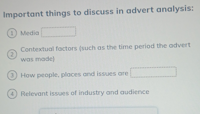 Important things to discuss in advert analysis: 
1 Media x_1,_
Contextual factors (such as the time period the advert 
2 
was made) 
3) How people, places and issues are 
4 Relevant issues of industry and audience