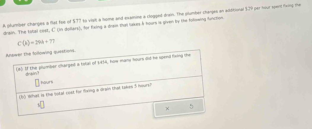 A plumber charges a flat fee of $77 to visit a home and examine a clogged drain. The plumber charges an additional $29 per hour spent fixing the 
drain. The total cost, C (in dollars), for fixing a drain that takes / hours is given by the following function.
C(h)=29h+77
Answer the following questions. 
(a) If the plumber charged a total of $454, how many hours did he spend fixing the 
drain?
hours
(b) What is the total cost for fixing a drain that takes 5 hours?
$
×