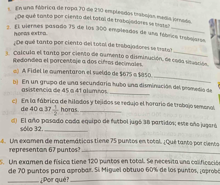 En una fábrica de ropa 70 de 210 empleados trabajan medía jornada 
¿De qué tanto por ciento del total de trabajadores se trata? 
2. El viernes pasado 75 de los 300 empleados de una fábrica trabajaron 
horas extra. 
¿De qué tanto por ciento del total de trabajadores se trata? 
3. Calcula el tanto por ciento de aumento o disminución, de cada situación. 
Redondea el porcentaje a dos cifras decimales. 
_ 
a) A Fidel le aumentaron el sueldo de $675 a $850. 
_ 
b) En un grupo de una secundaria hubo una disminución del promedio de 
asistencia de 45 a 41 alumnos. 
c) En la fábrica de hilados y tejidos se redujo el horario de trabajo semanal 
de 40 a 37  1/2  horas._ 
d) El año pasado cada equipo de futbol jugó 38 partidos; este año jugará 
sólo 32._ 
4. Un examen de matemáticas tiene 75 puntos en total. ¿Qué tanto por ciento 
representan 67 puntos?_ 
5. Un examen de física tiene 120 puntos en total. Se necesita una calificación 
de 70 puntos para aprobar. Si Miguel obtuvo 60% de los puntos, ¿aprobó 
_¿Por qué?_