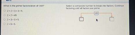 Select a composite number to break into factors. Continue
What is the prime factorization of 180? factoring until all factors are prime
2· 2· 3· 3· 5
2· 2· 45
2· 3· 3· 5
2+9+5