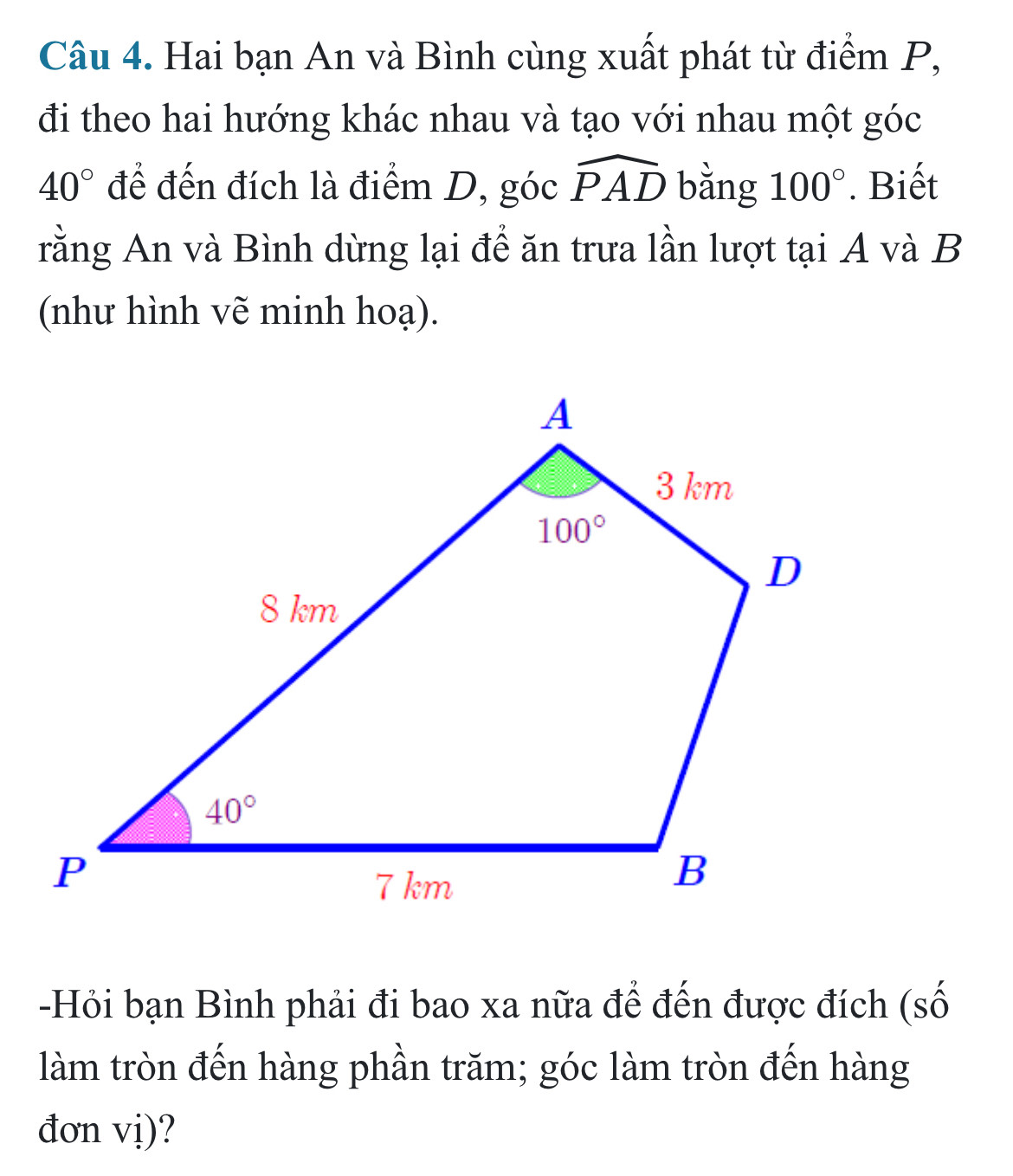 Hai bạn An và Bình cùng xuất phát từ điểm P,
đi theo hai hướng khác nhau và tạo với nhau một góc
40° để đến đích là điểm D, góc widehat PAD bằng 100°. Biết
rằng An và Bình dừng lại để ăn trưa lần lượt tại A và B
(như hình vẽ minh hoạ).
-Hỏi bạn Bình phải đi bao xa nữa để đến được đích (số
làm tròn đến hàng phần trăm; góc làm tròn đến hàng
đơn vị)?