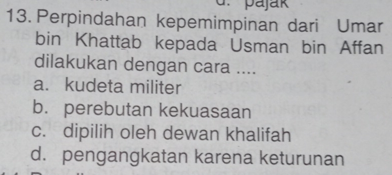 pajak
13. Perpindahan kepemimpinan dari Umar
bin Khattab kepada Usman bin Affan
dilakukan dengan cara ....
a. kudeta militer
b. perebutan kekuasaan
c. dipilih oleh dewan khalifah
d. pengangkatan karena keturunan