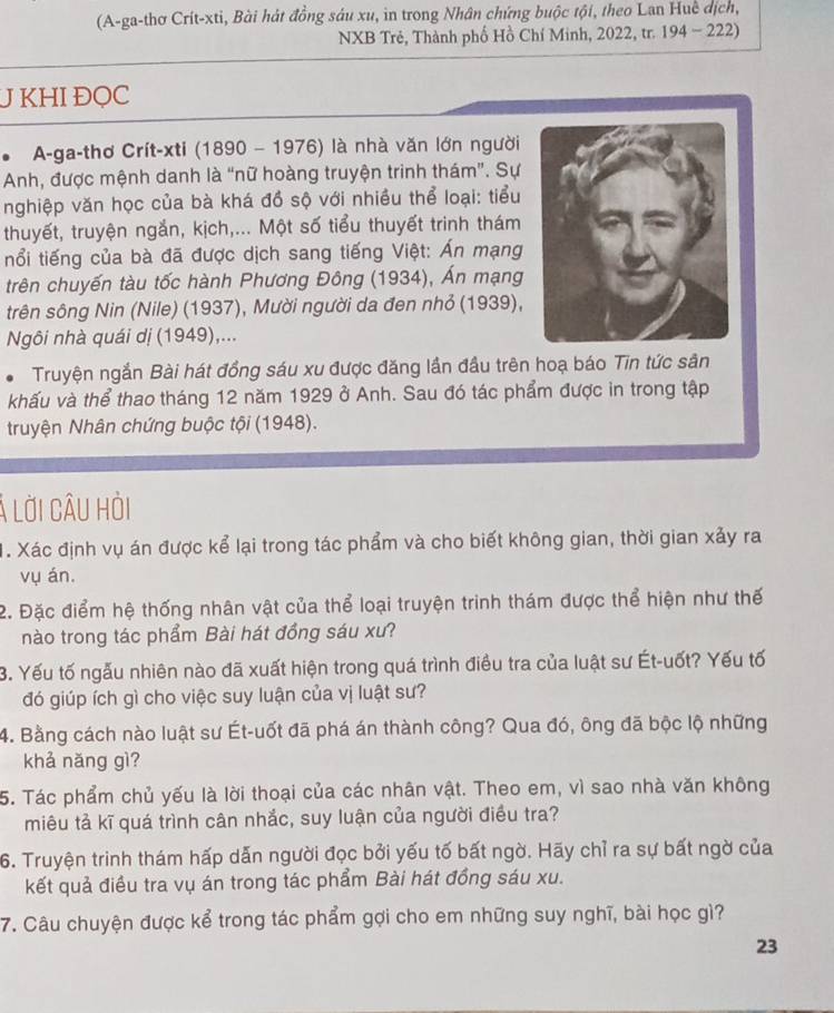 (A-ga-thơ Crít-xti, Bài hát đồng sáu xu, in trong Nhân chứng buộc tội, theo Lan Huc dịch,
NXB Trẻ, Thành phố Hồ Chí Minh, 2022, tr. 194 - 222)
J KHI ĐQC
* A-ga-thơ Crít-xti (1890 - 1976) là nhà văn lớn người
Anh, được mệnh danh là “nữ hoàng truyện trinh thám”. Sự
nghiệp văn học của bà khá đồ sộ với nhiều thể loại: tiểu
thuyết, truyện ngắn, kịch,... Một số tiểu thuyết trinh thám
nổi tiếng của bà đã được dịch sang tiếng Việt: Ấn mạng
trên chuyến tàu tốc hành Phương Đông (1934), Án mạng
trên sông Nin (Nile) (1937), Mười người da đen nhỏ (1939),
Ngôi nhà quái dị (1949),...
# Truyện ngắn Bài hát đồng sáu xu được đăng lần đầu trên hoạ báo Tin tức sân
khấu và thể thao tháng 12 năm 1929 ở Anh. Sau đó tác phẩm được in trong tập
truyện Nhân chứng buộc tội (1948).
Á lời câU hỏi
1. Xác định vụ án được kể lại trong tác phẩm và cho biết không gian, thời gian xảy ra
vụ án.
2. Đặc điểm hệ thống nhân vật của thể loại truyện trinh thám được thể hiện như thế
nào trong tác phẩm Bài hát đồng sáu xư?
3. Yếu tố ngẫu nhiên nào đã xuất hiện trong quá trình điều tra của luật sư Ét-uốt? Yếu tố
đó giúp ích gì cho việc suy luận của vị luật sư?
4. Bằng cách nào luật sư Ét-uốt đã phá án thành công? Qua đó, ông đã bộc lộ những
khả nǎng gì?
5. Tác phẩm chủ yếu là lời thoại của các nhân vật. Theo em, vì sao nhà văn không
miêu tả kĩ quá trình cân nhắc, suy luận của người điều tra?
6. Truyện trinh thám hấp dẫn người đọc bởi yếu tố bất ngờ. Hãy chỉ ra sự bất ngờ của
kết quả điều tra vụ án trong tác phẩm Bài hát đồng sáu xu.
7. Câu chuyện được kể trong tác phẩm gợi cho em những suy nghĩ, bài học gì?
23