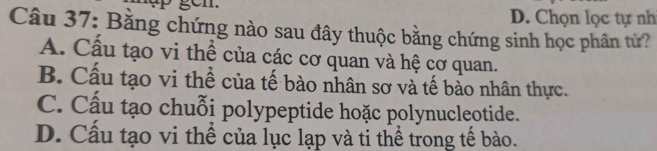 gen.
D. Chọn lọc tự nh
Câu 37: Băng chứng nào sau đây thuộc bằng chứng sinh học phân tử?
A. Cấu tạo vi thể của các cơ quan và hệ cơ quan.
B. Cấu tạo vi thể của tế bào nhân sơ và tế bào nhân thực.
C. Cấu tạo chuỗi polypeptide hoặc polynucleotide.
D. Cấu tạo vi thể của lục lạp và ti thể trong tế bào.