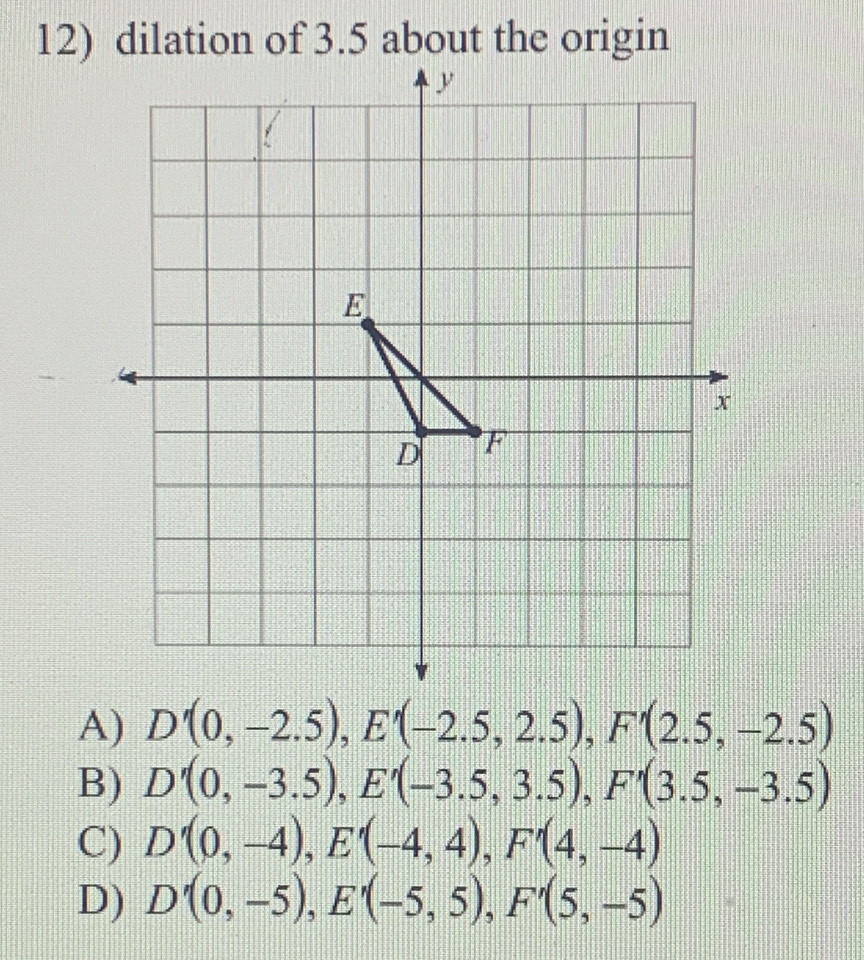 dilation of 3.5 about the origin
A) D'(0,-2.5), E'(-2.5,2.5), F'(2.5,-2.5)
B) D'(0,-3.5), E'(-3.5,3.5), F'(3.5,-3.5)
C) D'(0,-4), E'(-4,4), F'(4,-4)
D) D'(0,-5), E'(-5,5), F'(5,-5)