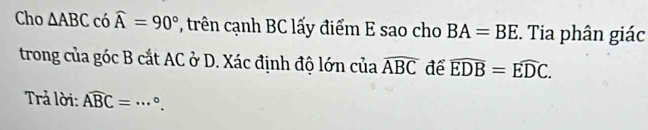 Cho △ ABC có widehat A=90° , trên cạnh BC lấy điểm E sao cho BA=BE. Tia phân giác 
trong của góc B cắt AC ở D. Xác định độ lớn của widehat ABC để widehat EDB=widehat EDC. 
Trả lời: widehat ABC= _  °.