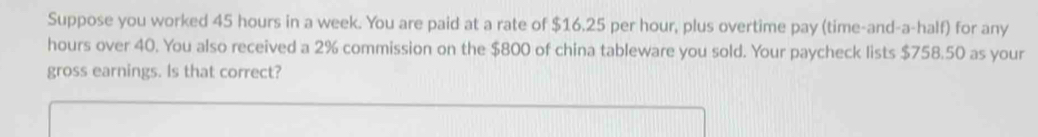 Suppose you worked 45 hours in a week. You are paid at a rate of $16.25 per hour, plus overtime pay (time-and-a-half) for any
hours over 40. You also received a 2% commission on the $800 of china tableware you sold. Your paycheck lists $758.50 as your 
gross earnings. Is that correct?