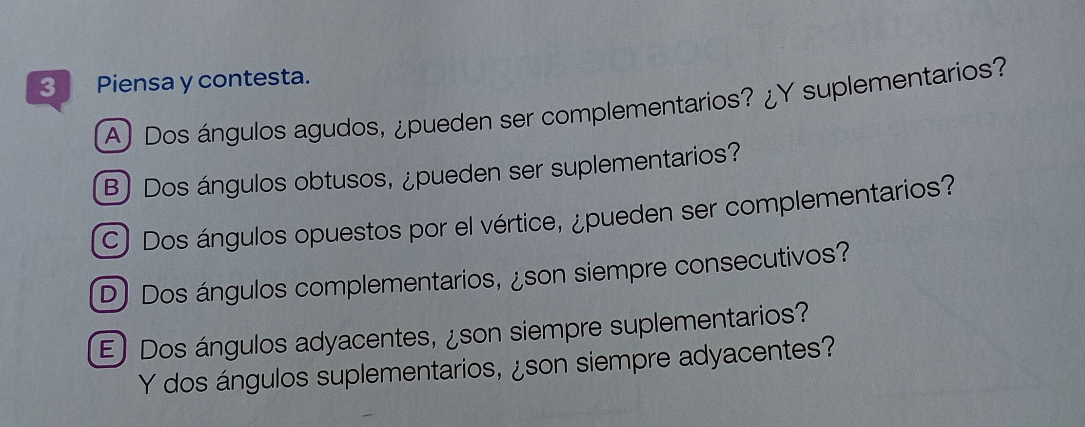 Piensa y contesta.
A) Dos ángulos agudos, ¿pueden ser complementarios? ¿Y suplementarios?
B) Dos ángulos obtusos, ¿pueden ser suplementarios?
C) Dos ángulos opuestos por el vértice, ¿pueden ser complementarios?
D) Dos ángulos complementarios, ¿son siempre consecutivos?
E) Dos ángulos adyacentes, ¿son siempre suplementarios?
Y dos ángulos suplementarios, ¿son siempre adyacentes?