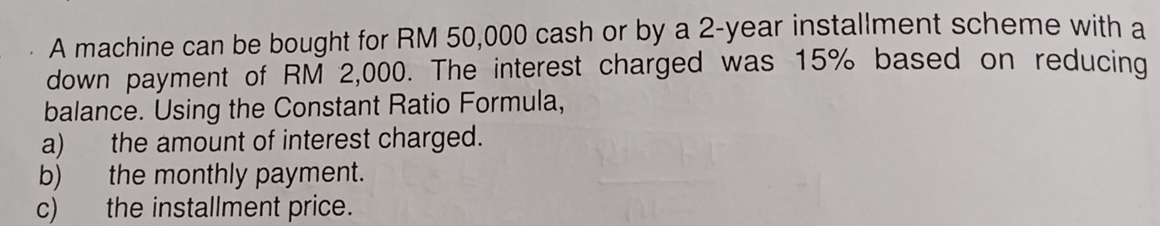 A machine can be bought for RM 50,000 cash or by a 2-year installment scheme with a 
down payment of RM 2,000. The interest charged was 15% based on reducing 
balance. Using the Constant Ratio Formula, 
a) the amount of interest charged. 
b) the monthly payment. 
c) the installment price.