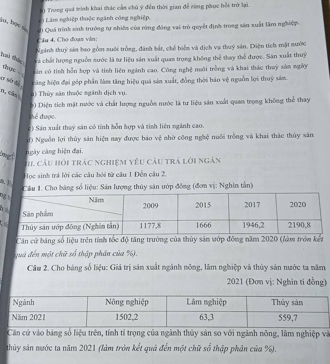 b) Trong quá trình khai thác cần chú ý đến thời gian đề rừng phục hồi trở lại.
c) Lâm nghiệp thuộc ngành công nghiệp.
âu, học sin d) Quá trình sinh trưởng tự nhiên của rừng đóng vai trò quyết định trong sản xuất lâm nghiệp.
Câu 4. Cho đoạn văn:
Ngành thuỷ sản bao gồm nuôi trồng, đánh bắt, chế biến và dịch vụ thuỷ sản. Diện tích mặt nước
hai thác và chất lượng nguồn nước là tư liệu sản xuất quan trọng không thể thay thể được. Sản xuất thuỷ
thực ~ sản có tính hỗn hợp và tính liên ngành cao. Công nghệ nuôi trồng và khai thác thuỷ sản ngày
ở sở đề càng hiện đại góp phần làm tăng hiệu quả sản xuất, đồng thời bảo vệ nguồn lợi thuỷ sản.
n, cân b a) Thủy sản thuộc ngành dịch vụ.
b) Diện tích mặt nước và chất lượng nguồn nước là tư liệu sản xuất quan trọng không thể thay
thế được.
c) Sản xuất thuỷ sản có tính hỗn hợp và tính liên ngành cao.
d) Nguồn lợi thủy sản hiện nay được bảo vệ nhờ công nghệ nuôi trồng và khai thác thủy sản
ông: ngày càng hiện đại.
III.  CÂU HỏI tRÁC nGHIệM YêU CÂU tRÁ LờI ngÁn
Học sinh trả lời các câu hỏi từ câu 1 Đến câu 2.
n. H
Câu 1. Cho bảng số liệu: Sản lượng thủy sản ướp đông (đơn vị: Nghìn tấn)
n
h
t,
Căn cứ bảng số liệu trên tính tốc độ tăng trưởng của thủy sản ướp đông năm 2020 (làm tròn kết
quả đến một chữ số thập phân của %).
Câu 2. Cho bảng số liệu: Giá trị sản xuất ngành nông, lâm nghiệp và thủy sản nước ta năm
2021 (Đơn vị: Nghìn ti đồng)
Căn cứ vào bảng số liệu trên, tính tỉ trọng của ngành thủy sản so với ngành nông, lâm nghiệp và
thủy sản nước ta năm 2021 (làm tròn kết quả đến một chữ số thập phân của %).