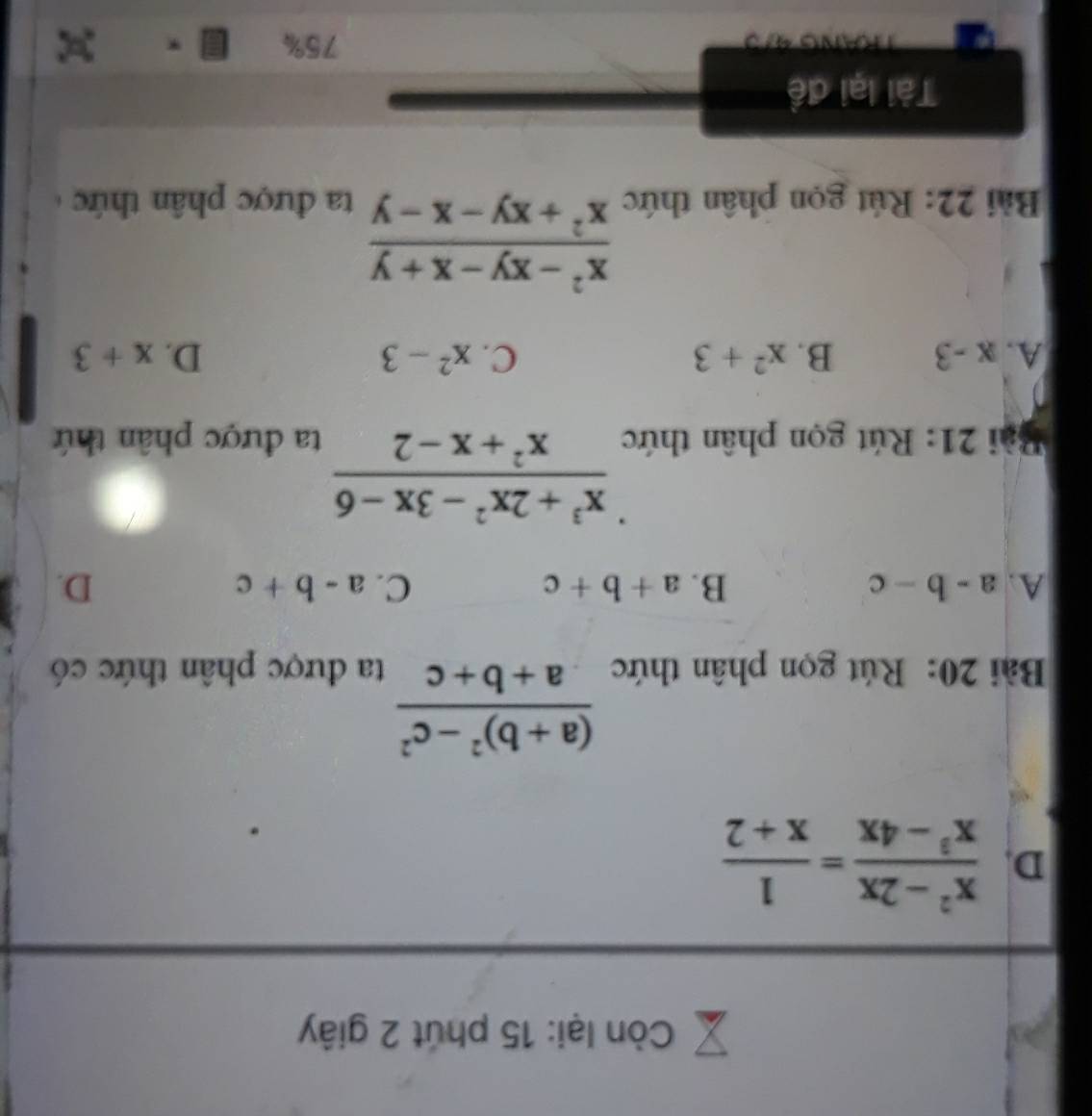 Còn lại: 15 phút 2 giây
D.  (x^2-2x)/x^3-4x = 1/x+2 
frac (a+b)^2-c^2a+b+c
Bài 20: Rút gọn phân thức ta được phân thức có
A. a-b-c B. a+b+c C. a-b+c D.
 (x^3+2x^2-3x-6)/x^2+x-2 
Bài 21: Rút gọn phân thức ta được phân thứ
A. x-3 B. x^2+3 C. x^2-3 D. x+3
 (x^2-xy-x+y)/x^2+xy-x-y 
Bài 22: Rút gọn phân thức ta được phân thức 
Tài lại đề
TRANG 4/3 75% *