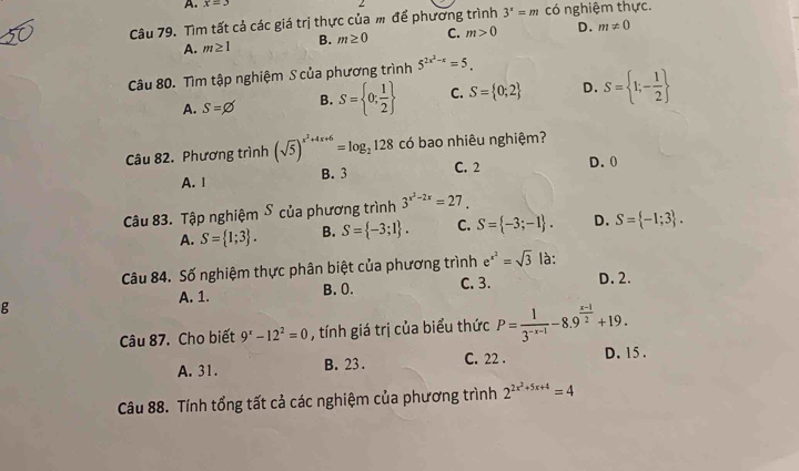 A. x=3
Câu 79. Tìm tất cả các giá trị thực của m để phương trình 3^x=m có nghiệm thực.
A. m≥ 1 B. m≥ 0 C. m>0 D. m!= 0
Câu 80. Tìm tập nghiệm S của phương trình 5^(2x^2)-x=5.
A. S=varnothing B. S= 0; 1/2  C. S= 0;2 D. S= 1;- 1/2 
Câu 82. Phương trình (sqrt(5))^x^2+4x+6=log _2128c có bao nhiêu nghiệm?
A. 1 B. 3 C. 2
D. 0
Câu 83. Tập nghiệm S của phương trình 3^(x^2)-2x=27.
A. S= 1;3. B. S= -3;1. C. S= -3;-1. D. S= -1;3. 
Câu 84. Số nghiệm thực phân biệt của phương trình e^(x^2)=sqrt(3) là:
g C. 3. D. 2.
A. 1. B. 0.
Câu 87. Cho biết 9^x-12^2=0 , tính giá trị của biểu thức P= 1/3^(-x-1) -8.9^(frac x-1)2+19.
A. 31. B. 23. C. 22. D. 15.
Câu 88. Tính tổng tất cả các nghiệm của phương trình 2^(2x^2)+5x+4=4