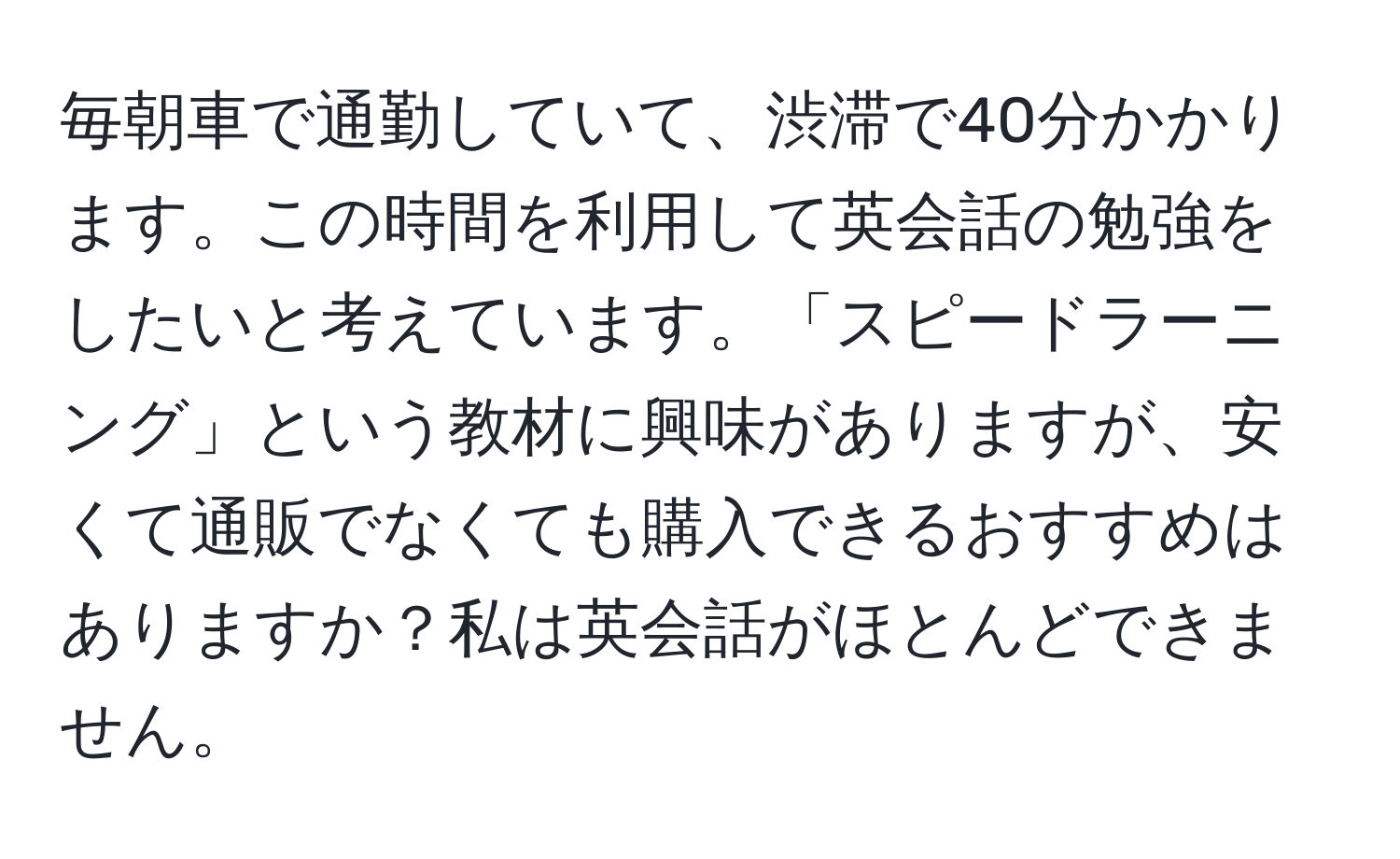 毎朝車で通勤していて、渋滞で40分かかります。この時間を利用して英会話の勉強をしたいと考えています。「スピードラーニング」という教材に興味がありますが、安くて通販でなくても購入できるおすすめはありますか？私は英会話がほとんどできません。