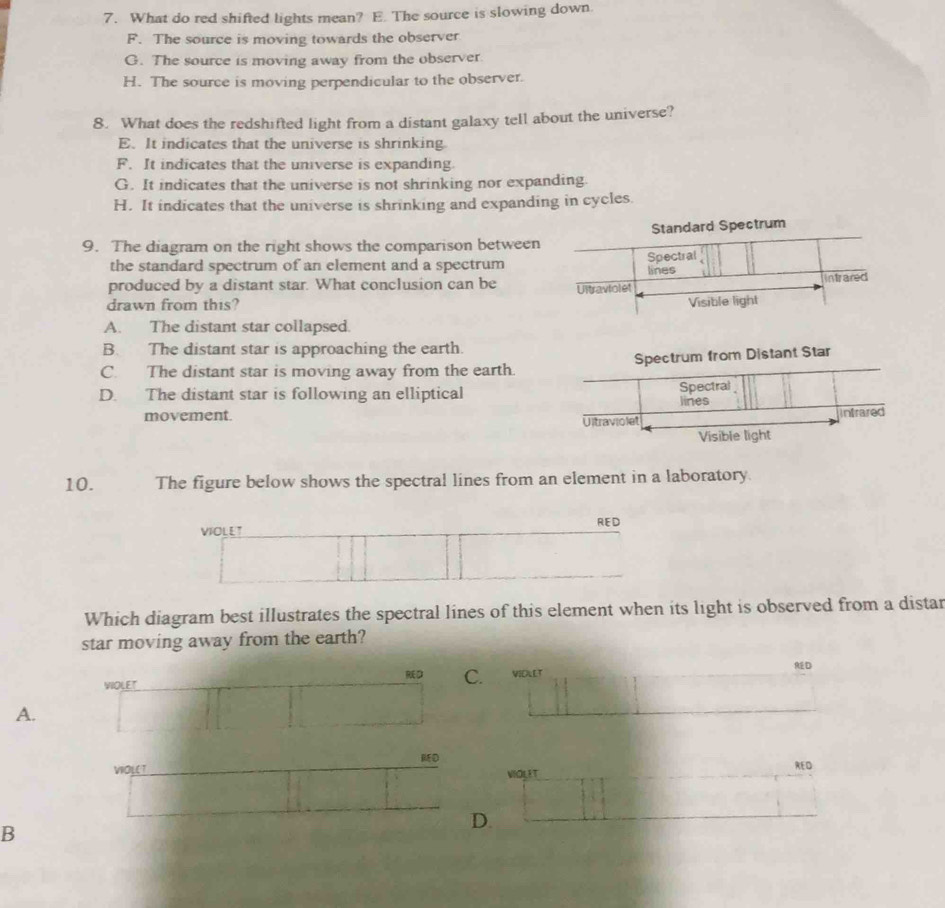 What do red shifted lights mean? E. The source is slowing down
F. The source is moving towards the observer
G. The source is moving away from the observer.
H. The source is moving perpendicular to the observer.
8. What does the redshifted light from a distant galaxy tell about the universe?
E. It indicates that the universe is shrinking
F. It indicates that the universe is expanding.
G. It indicates that the universe is not shrinking nor expanding.
H. It indicates that the universe is shrinking and expanding in cycles.
Standard Spectrum
9. The diagram on the right shows the comparison between
the standard spectrum of an element and a spectrum
produced by a distant star. What conclusion can be 
drawn from this?
A. The distant star collapsed.
B. The distant star is approaching the earth.
C. The distant star is moving away from the earth.Spectrum from Distant Star
D. The distant star is following an elliptical
movement. 
10. The figure below shows the spectral lines from an element in a laboratory.
VIOLLT RED
Which diagram best illustrates the spectral lines of this element when its light is observed from a distar
star moving away from the earth?
D C.
WIOLET VIOLET AD
A.
MD
VIOLCT VIOLI T RED
B
D.