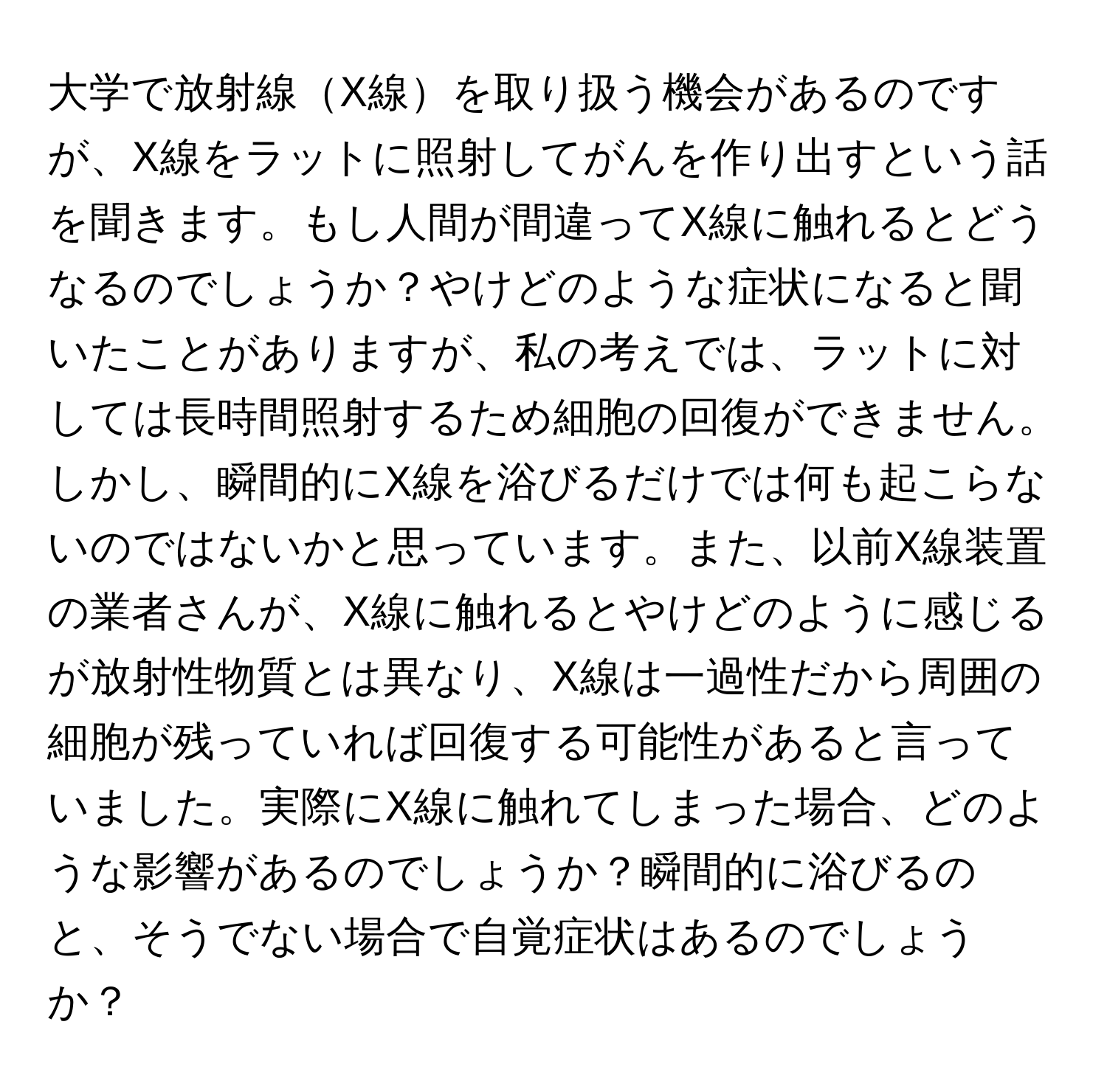 大学で放射線X線を取り扱う機会があるのですが、X線をラットに照射してがんを作り出すという話を聞きます。もし人間が間違ってX線に触れるとどうなるのでしょうか？やけどのような症状になると聞いたことがありますが、私の考えでは、ラットに対しては長時間照射するため細胞の回復ができません。しかし、瞬間的にX線を浴びるだけでは何も起こらないのではないかと思っています。また、以前X線装置の業者さんが、X線に触れるとやけどのように感じるが放射性物質とは異なり、X線は一過性だから周囲の細胞が残っていれば回復する可能性があると言っていました。実際にX線に触れてしまった場合、どのような影響があるのでしょうか？瞬間的に浴びるのと、そうでない場合で自覚症状はあるのでしょうか？