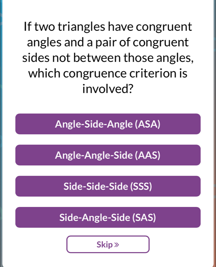 If two triangles have congruent
angles and a pair of congruent
sides not between those angles,
which congruence criterion is
involved?
Angle-Side-Angle (ASA)
Angle-Angle-Side (AAS)
Side-Side-Side (SSS)
Side-Angle-Side (SAS)
Skip 》