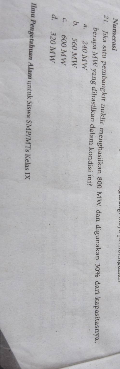 Numerasi
21. Jika satu pembangkit nuklir menghasilkan 800 MW dan digunakan 30% dari kapasitasnya,
berapa MW yang dihasilkan dalam kondisi ini?
a. 240 MW
b. 560 MW
c. 600 MW
d. 320 MW
Ilmu Pengetahuan Alam untuk Siswa SMP/MTs Kelas IX