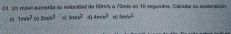 Un móvil aumenta su velocidad de 50m/s a 70m/s en 10 segundos. Calcular su acaleración
a) 1m/s^2 b) 2m/s^2 c) 3m/s^2 d) 4m/s^2 e) 5m/s^2
