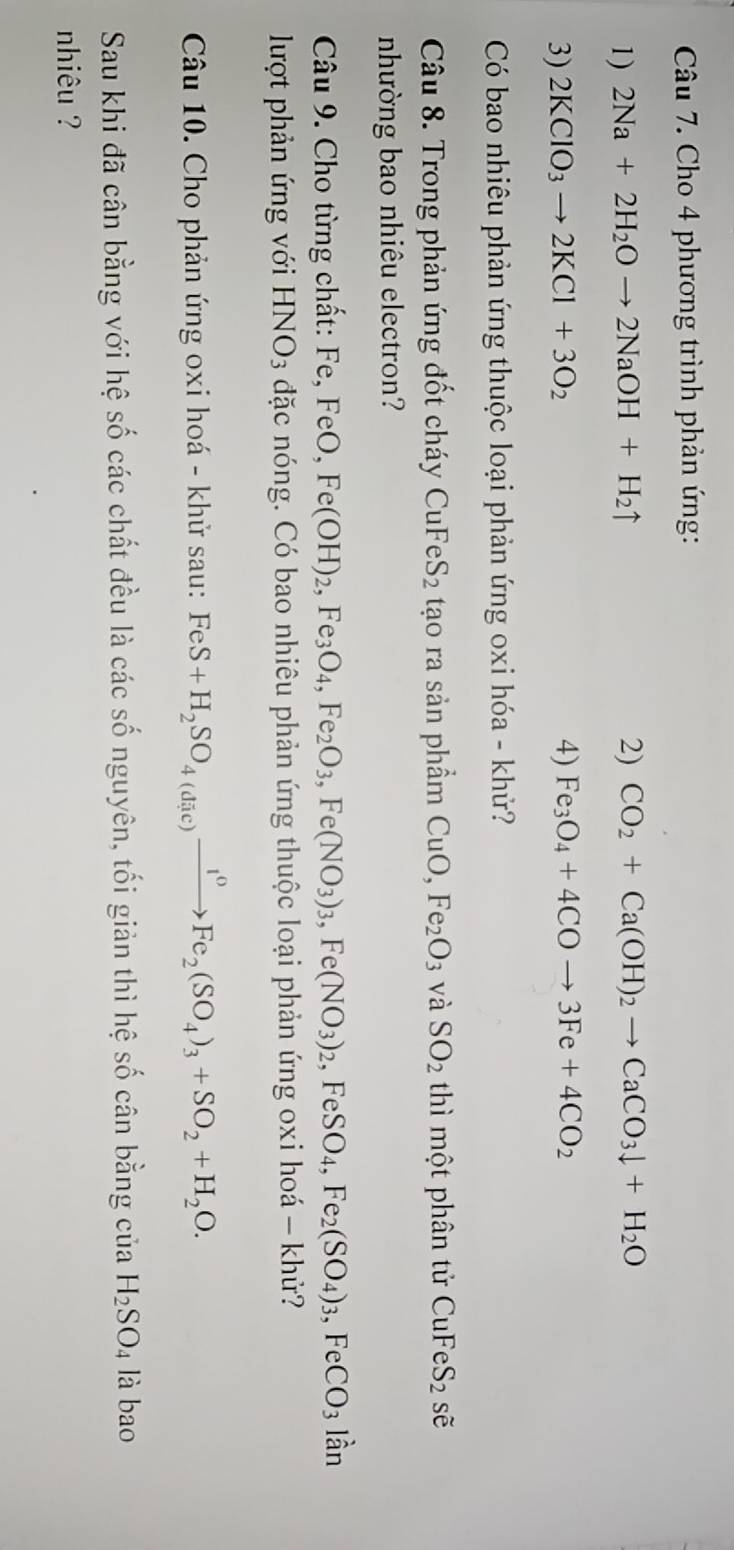 Cho 4 phương trình phản ứng: 
1) 2Na+2H_2Oto 2NaOH+H_2uparrow 2) CO_2+Ca(OH)_2to CaCO_3downarrow +H_2O
3) 2KClO_3to 2KCl+3O_2 4) Fe_3O_4+4COto 3Fe+4CO_2
Có bao nhiêu phản ứng thuộc loại phản ứng oxi hóa - khử? 
Câu 8. Trong phản ứng đốt cháy 6 CuFeS_2 tạo ra sản phẩm 1 CuO, Fe_2O_3 và SO_2 thì một phân tử CuFeS_2 sẽ 
nhường bao nhiêu electron? 
Câu 9. Cho từng chất: Fe, FeO, Fe(OH)_2, Fe_3O_4, Fe_2O_3, Fe(NO_3)_3, Fe(NO_3)_2, FeSO_4, Fe_2(SO_4)_3, frac □  Fe CO_3 lần 
lượt phản ứng với HNO_3 đặc nóng. Có bao nhiêu phản ứng thuộc loại phản ứng oxi hoá - khử? 
Câu 10. Cho phản ứng oxi hoá - khử sau: FeS+H_2SO_4(dic)xrightarrow I^0Fe_2(SO_4)_3+SO_2+H_2O. 
Sau khi đã cân bằng với hệ số các chất đều là các số nguyên, tối giản thì hệ số cân bằng của H_2SO_4 là bao 
nhiêu ?