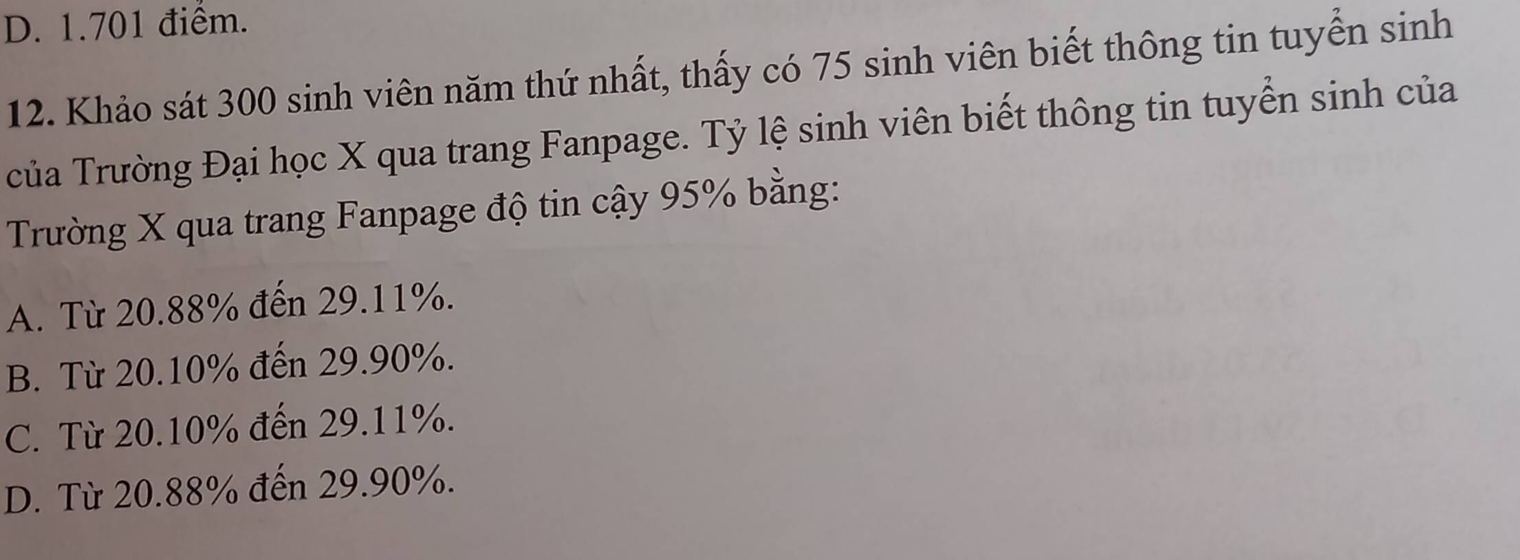 D. 1.701 điểm.
12. Khảo sát 300 sinh viên năm thứ nhất, thấy có 75 sinh viên biết thông tin tuyển sinh
của Trường Đại học X qua trang Fanpage. Tỷ lệ sinh viên biết thông tin tuyển sinh của
Trường X qua trang Fanpage độ tin cậy 95% bằng:
A. Từ 20.88% đến 29.11%.
B. Từ 20.10% đến 29.90%.
C. Từ 20.10% đến 29.11%.
D. Từ 20.88% đến 29.90%.