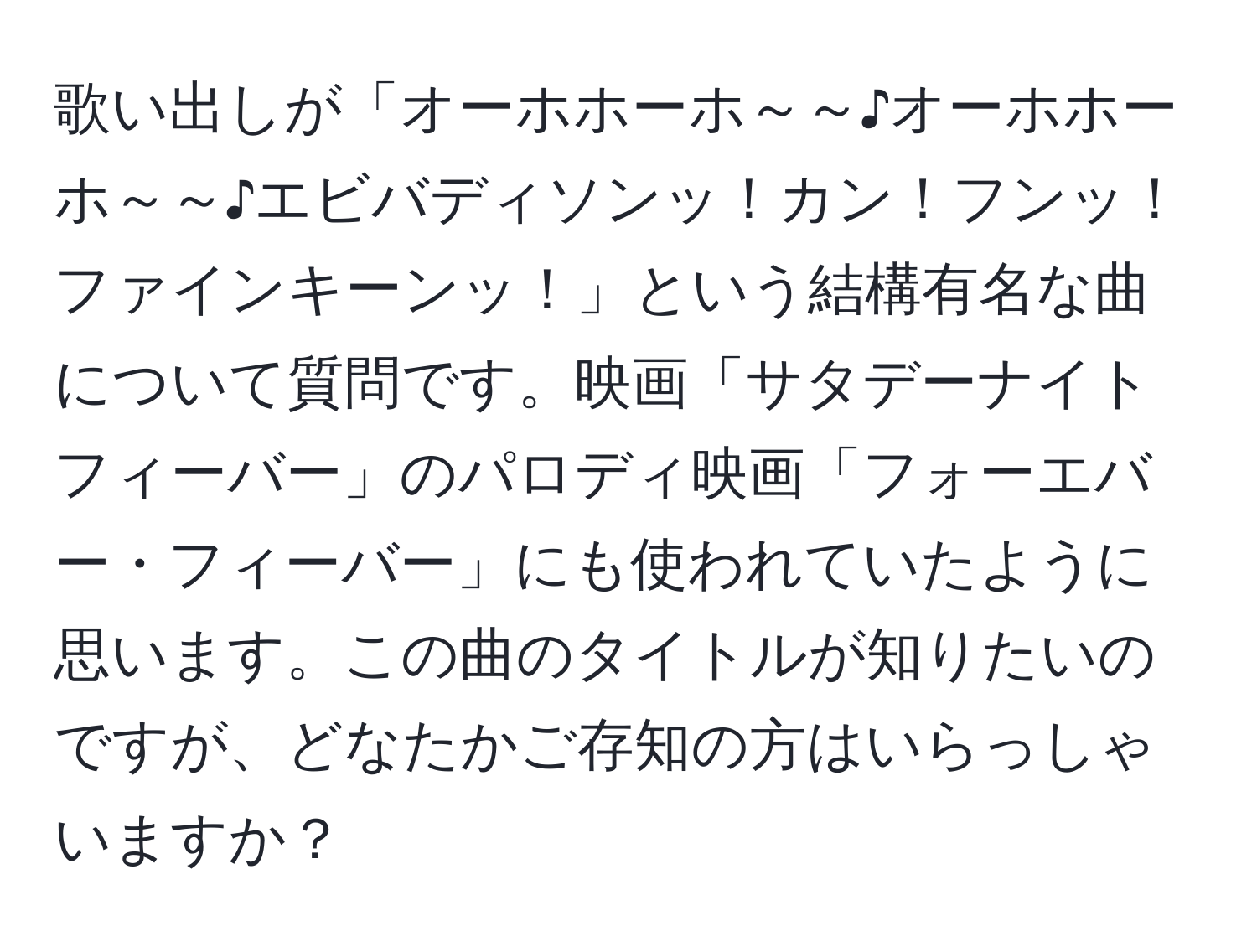 歌い出しが「オーホホーホ～～♪オーホホーホ～～♪エビバディソンッ！カン！フンッ！ファインキーンッ！」という結構有名な曲について質問です。映画「サタデーナイトフィーバー」のパロディ映画「フォーエバー・フィーバー」にも使われていたように思います。この曲のタイトルが知りたいのですが、どなたかご存知の方はいらっしゃいますか？