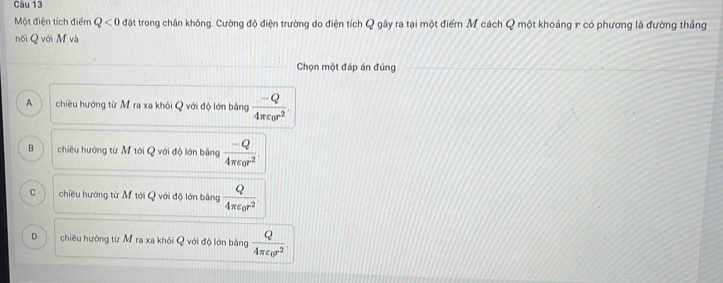 Một điện tích điểm Q<0</tex> đặt trong chân không. Cường độ điện trường do điện tích Q gây ra tại một điểm M cách Q một khoảng 7 có phương là đường thắng
nối Q với M và
Chọn một đáp án đủng
A chiều hướng từ M ra xa khỏi Q với độ lớn bằng frac -Q4π varepsilon _0r^2.
B chiều hướng từ M tới Q với độ lớn bằng frac -Q4π epsilon _0r^2.
C chiều hướng từ M tới Q với độ lớn bằng frac Q4π epsilon _0r^2.
D chiều hướng từ M ra xa khỏi Q với độ lớn bằng frac Q4π varepsilon _0r^2.