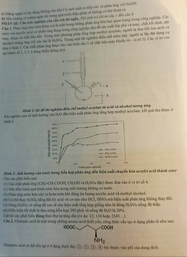 Măng ngăn có tắc dụng không cho khí Cl₂ mới sinh ra tiếp xúc và phản ứng với NaOH.
đ) Nếu không có màng ngăn thì trong quá trình điện phân sẽ không có khí thoát ra.
PHẢN III: Câu trắc nghiệm yêu cầu trả lời ngắn. Thí sinh trà lời từ câu 1 đến câu 6.
Câu 1. Phân ứng ester hóa được coi là một trong những phản ứng hóa học quan trọng trong công nghiệp. Các
ester của acrylic acid có nhiều ứng dụng trong công nghiệp như để sản xuất lớp phủ và mực, chất kết dính, dđệt
may, nhưa và chất đàn hồi. Trong một phương pháp tổng hợp methyl acrylate, người ta đun hồi lưu acid và
alcohol tương ứng với xúc tác là H_2SO_4. Trong một thí nghiệm điều chế ester này, người ta lắp đặt dụng cụ
như ở hình 1. Các chất phản ứng được cho vào hình cầu 3 cổ (đặt trên máy khuẩy từ - vị trí 5). Các vị trí còn
lại (đánh số 1, 2 3, 4 đang thiểu t
Hình 1:Ssigma đồ thí nghiệm điều chế methyl acrylate từ acid và alcohol tương ứng.
Khi nghiên cứu về ảnh hưởng của H_2O đến hiệu suất phản ứng tổng hợp methyl acrylate, kết quả thu được ở
hinh 2.
Hình 2: Ảnh hưởng của nước trong hỗn hợp phân ứng đến hiệu suất chuyển hóa acrylci acid thành ester
Cho các phát biểu sau:
(1) Các chất phản ứng (CH_2=CH-COOH,CH_3OH và H_2SO_4dac) được đưa vào ở vị trí số 4.
(2) Nên tiến hành quá trình ester hóa trong môi trường không có nước.
(3) Phân ứng ester hóa xảy ra hoàn toàn khi dùng dư lượng acrylic acid và methyl alcohol.
(4) Có thể thay H_2SO_4 bằng bắt kỳ acid vô cơ nào như HCl,HNO_3 mà hiệu suất phản ứng không thay đổi.
(5) Dùng H_2SO l có nổng độ cao sẽ cho hiệu suất tổng hợp giống như là dùng H_2SO_4 nồng độ thấp.
(6) Điều kiện tốt nhất là đun nóng hỗn hợp 200 phút và nồng độ H_2O là 20%.
Liệt kê các phát biểu đúng theo thự tự tăng dần (ví dụ: 12;124 hoặc 2345…)
Câu 2. Glutamic acid là một trong những amino acid thiết yếu, công thức cấu tạo ở dạng phân từ như sau:
HOOC COOH
NH_2
Glutamic acid có thể tồn tại ở 4 đạng dưới đây * ①; ②; ③; ④ tùy thuộc vào pH của dung dịch.