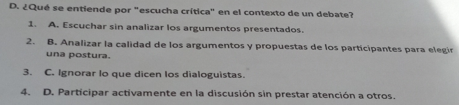 ¿Qué se entiende por "escucha crítica" en el contexto de un debate?
1. A. Escuchar sin analizar los argumentos presentados.
2. B. Analizar la calidad de los argumentos y propuestas de los participantes para elegir
una postura.
3. C. Ignorar lo que dicen los dialoguistas.
4. D. Participar activamente en la discusión sin prestar atención a otros.