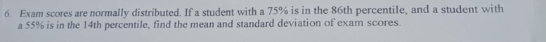 Exam scores are normally distributed. If a student with a 75% is in the 86th percentile, and a student with 
a 55% is in the 14th percentile, find the mean and standard deviation of exam scores.