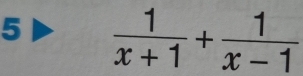 5  1/x+1 + 1/x-1 