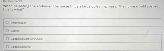 When palpating the abdomen the nurse finds a large pulsating mass. The nurse would suspect
this is what?
Inflammation
Ascites
Abdominal aortic aneurysm
Abdominal tumor