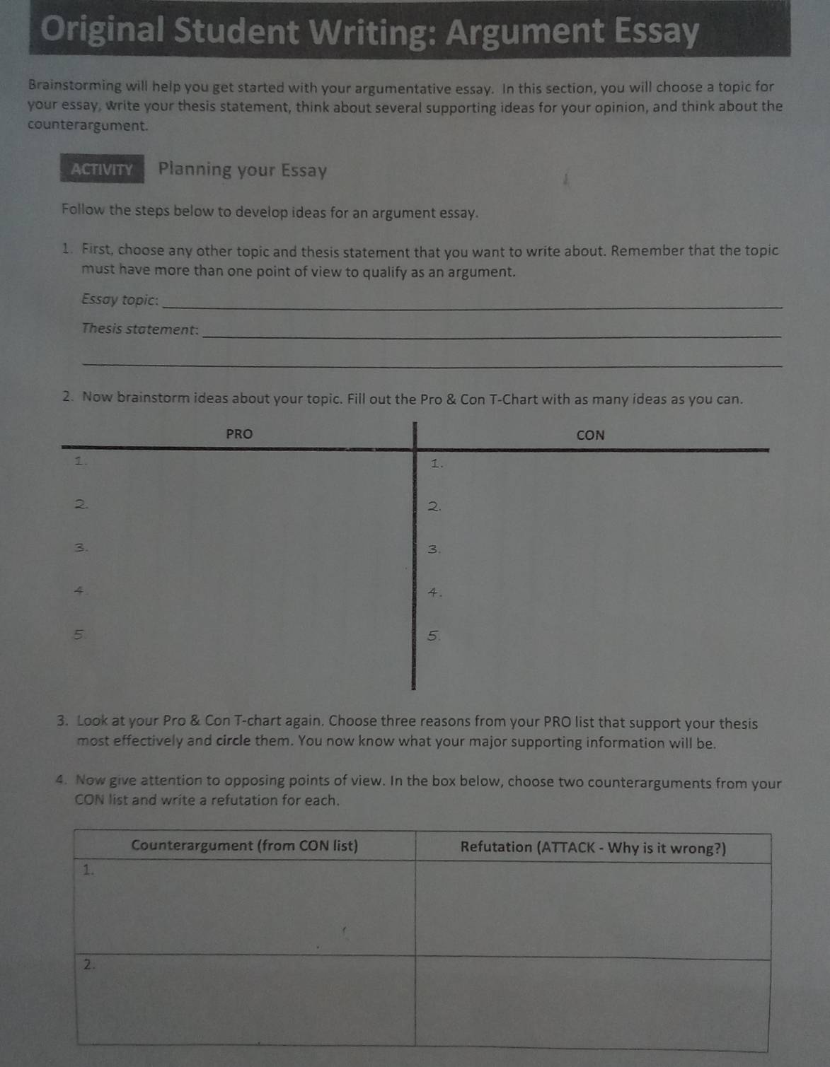 Original Student Writing: Argument Essay 
Brainstorming will help you get started with your argumentative essay. In this section, you will choose a topic for 
your essay, write your thesis statement, think about several supporting ideas for your opinion, and think about the 
counterargument. 
ACTIVITY Planning your Essay 
Follow the steps below to develop ideas for an argument essay. 
1. First, choose any other topic and thesis statement that you want to write about. Remember that the topic 
must have more than one point of view to qualify as an argument. 
Essay topic:_ 
Thesis statement:_ 
_ 
2. Now brainstorm ideas about your topic. Fill out the Pro & Con T-Chart with as many ideas as you can. 
PRO CON 
1. 
1. 
2. 
2. 
3. 
3. 
4 
4. 
5 
5. 
3. Look at your Pro & Con T-chart again. Choose three reasons from your PRO list that support your thesis 
most effectively and circle them. You now know what your major supporting information will be. 
4. Now give attention to opposing points of view. In the box below, choose two counterarguments from your 
CON list and write a refutation for each.