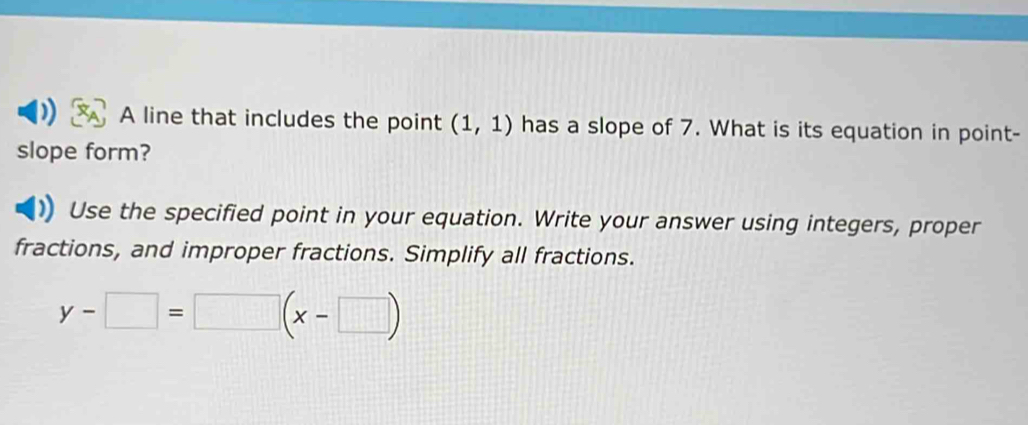 ) A line that includes the point (1,1) has a slope of 7. What is its equation in point- 
slope form? 
Use the specified point in your equation. Write your answer using integers, proper 
fractions, and improper fractions. Simplify all fractions.
y-□ =□ (x-□ )