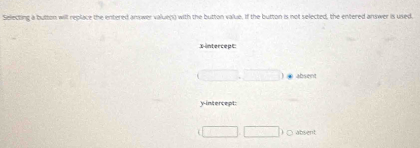 Selecting a button will replace the entered answer value(s) with the button value. If the button is not selected, the entered answer is used.
x-intercept:
(□ ,□ ) absent
y-intercept:
(□ ,□ )bigcirc absent